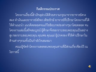 กิตติกรรมประกำศ
โครงงานเรื่องนี้สาเร็จลุล่วงได้ด้วยความกรุณาจากอาจารย์ดวง
สมร คาเงินและอาจารย์สริพร เพ็ชรรักษ์ อาจารย์ที่ปรึกษาโครงงานที่ได้
ให้คาแนะนา แนวคิดตลอดจนแก้ไขข้อบกพร่องต่างๆมาโดยตลอด จน
โครงงานเล่มนี้เสร็จสมบูรณ์ ผู้ศึกษาจึงขอกราบขอบพระคุณเป็นอย่าง
สูง ขอกราบขอบพระคุณ คุณพ่อ คุณแม่ ผู้ปกครอง ที่ให้คาปรึกษาใน
ด้านต่างๆรวมทั้งเป็นกาลังใจเสมอมา
คณะผู้จัดทาโครงงานขอขอบพระคุณท่านที่มีส่วนเกี่ยวข้องไว้ ณ
โอกาสนี้
 
