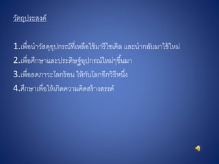 วัตถุประสงค์
1.เพื่อนาวัสดุอุปกรณ์ที่เหลือใช้มารีไซเคิล และนากลับมาใช้ใหม่
2.เพื่อศึกษาและประดิษฐ์อุปกรณ์ใหม่ๆขึ้นมา
3.เพื่อลดภาวะโลกร้อน ให้กับโลกอีกวิธีหนึ่ง
4.ศึกษาเพื่อให้เกิดความคิดสร้างสรรค์
 