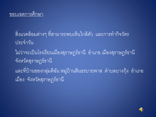 ขอบเขตการศึกษา
สิ่งแวดล้อมต่างๆ ที่สามารถพบเห็นใกล้ตัว และการทากิจวัตร
ประจาวัน
ไม่ว่าจะเป็นโรงเรียนเมืองสุราษฎร์ธานี อาเภอ เมืองสุราษฎร์ธานี
จังหวัดสุราษฎร์ธานี
และที่บ้านของกลุ่มดิฉัน หมู่บ้านสินธรบายพาส ตาบลบางกุ้ง อาเภอ
เมือง จังหวัดสุราษฎร์ธานี
 