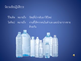 นิยามเชิงปฏิบัติการ
รีไซเคิล หมายถึง วัสดุที่นากลับมาใช้ใหม่
โอท็อป หมายถึง งานที่ได้จากคนในตาบล และนามาวางขาย
ด้วยกัน
 