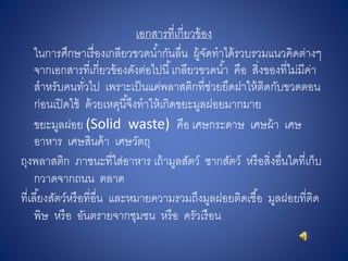 เอกสารที่เกี่ยวข้อง
ในการศึกษาเรื่องเกลียวขวดน้ากันลื่น ผู้จัดทาได้รวบรวมแนวคิดต่างๆ
จากเอกสารที่เกี่ยวข้องดังต่อไปนี้เกลียวขวดน้า คือ สิ่งของที่ไม่มีค่า
สาหรับคนทั่วไป เพราะเป็นแค่พลาสติกที่ช่วยยึดฝาให้ติดกับขวดตอน
ก่อนเปิดใช้ ด้วยเหตุนี้จึงทาให้เกิดขยะมูลฝอยมากมาย
ขยะมูลฝอย (Solid waste) คือ เศษกระดาษ เศษผ้า เศษ
อาหาร เศษสินค้า เศษวัตถุ
ถุงพลาสติก ภาชนะที่ใส่อาหาร เถ้ามูลสัตว์ ซากสัตว์ หรือสิ่งอื่นใดที่เก็บ
กวาดจากถนน ตลาด
ที่เลี้ยงสัตว์หรือที่อื่น และหมายความรวมถึงมูลฝอยติดเชื้อ มูลฝอยที่ติด
พิษ หรือ อันตรายจากชุมชน หรือ ครัวเรือน
 