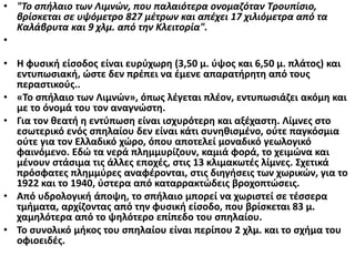 • "Το σπήλαιο των Λιμνών, που παλαιότερα ονομαζόταν Τρουπίσιο,
βρίσκεται σε υψόμετρο 827 μέτρων και απέχει 17 χιλιόμετρα από τα
Καλάβρυτα και 9 χλμ. από την Κλειτορία".
•
• Η φυσική είσοδος είναι ευρύχωρη (3,50 μ. ύψος και 6,50 μ. πλάτος) και
εντυπωσιακή, ώστε δεν πρέπει να έμενε απαρατήρητη από τους
περαστικούς..
• «Το σπήλαιο των Λιμνών», όπως λέγεται πλέον, εντυπωσιάζει ακόμη και
με το όνομά του τον αναγνώστη.
• Για τον θεατή η εντύπωση είναι ισχυρότερη και αξέχαστη. Λίμνες στο
εσωτερικό ενός σπηλαίου δεν είναι κάτι συνηθισμένο, ούτε παγκόσμια
ούτε για τον Ελλαδικό χώρο, όπου αποτελεί μοναδικό γεωλογικό
φαινόμενο. Εδώ τα νερά πλημμυρίζουν, καμιά φορά, το χειμώνα και
μένουν στάσιμα τις άλλες εποχές, στις 13 κλιμακωτές λίμνες. Σχετικά
πρόσφατες πλημμύρες αναφέρονται, στις διηγήσεις των χωρικών, για το
1922 και το 1940, ύστερα από καταρρακτώδεις βροχοπτώσεις.
• Από υδρολογική άποψη, το σπήλαιο μπορεί να χωριστεί σε τέσσερα
τμήματα, αρχίζοντας από την φυσική είσοδο, που βρίσκεται 83 μ.
χαμηλότερα από το ψηλότερο επίπεδο του σπηλαίου.
• Το συνολικό μήκος του σπηλαίου είναι περίπου 2 χλμ. και το σχήμα του
οφιοειδές.
 