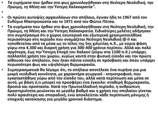 • Τα ευρήματα που ήρθαν στο φως χρονολογήθηκαν στη Νεότερη Νεολιθική, την
Πρώιμη, τη Μέση και την Ύστερη Χαλκοκρατία".
•
• Οι πρώτες αυτοψίες αρχαιολόγων στο σπήλαιο, έγιναν ήδη το 1967 από τον
Ευθύμιο Μαστροκώστα και το 1971 από τον Φώτιο Πέτσα.
• Τα ευρήματα που ήρθαν στο φως χρονολογήθηκαν στη Νεότερη Νεολιθική, την
Πρώιμη, τη Μέση και την Ύστερη Χαλκοκρατία. Ειδικότερες μελέτες οδήγησαν
στο συμπέρασμα ότι ο χώρος εσωτερικά και εξωτερικά χρησιμοποιήθηκε
περισσότερο στη περίοδο που ονομάζεται Νεότερη Νεολιθική Ιβ-ΙΙ και
τοποθετείται από τα μέσα ως το τέλος της 5ης χιλιετίας π.Χ., με κύρια φάση
γύρω στα 4.300 και διαρκή χρήση για 300-400 χρόνια περίπου. Αλλά και πολύ
αργότερα, έως την Ύστερη Εποχή του Χαλκού (γύρω στα 1100 π.Χ.) υπάρχει
πολλαπλή χρήση του χώρου, κυρίως κοντά στην φυσική είσοδο και την πρώτη
αίθουσα του σπηλαίου, που ήταν πάντα εύκολη σε πρόσβαση και όπου υπάρχει
περισσότερο φως και υψηλότερη θερμοκρασία.
• Συμπερασματικά θα λέγαμε ότι, το σπήλαιο αποτέλεσε ένα πυρήνα για μια
μικρή νεολιθική κοινότητα, με χαρακτήρα γεωργικό - κτηνοτροφικό, που
εγκαταστάθηκε γύρω από την είσοδο του, αλλά κατά περίπτωση και μέσα σε
αυτό, με βάση ό,τι μπορεί να προσφέρει ένα έγκοιλο: σταθερή θερμοκρασία,
δροσιά και προστασία. Κατά την Πρωτοελλαδική περίοδο, η ανθρώπινη
δραστηριότητα μειώνεται σε μεγάλο βαθμό και η χρήση του σπηλαίου γίνεται
πολύ αραιότερη και σποραδική, ενώ αποκλείεται κάθε περίπτωση μόνιμης ή
εποχικής κατοίκησης για μεγάλο χρονικό διάστημα.
 