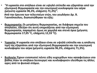 • "Η υγρασία στο σπήλαιο είναι σε υψηλά επίπεδα και εξαρτάται από την
εξωτερική θερμοκρασία και την εσωτερική κυκλοφορία του αέρα
(μέγιστη υγρασία 96,3%, ελάχιστη 71,3%)".
Από την έρευνα των τελευταίων ετών, του γεωλόγου Δρ. Β.
Γιαννόπουλου, διαπιστώθηκαν τα εξής:
• θερμοκρασία: Οι μετρήσεις θερμοκρασίας, σε διάφορα σημεία του
σπηλαίου, έδειξαν ότι αυτή επηρεάζεται από την εξωτερική
θερμοκρασία, παραμένει όμως σε χαμηλά και στενά όρια (μέγιστη
θερμοκρασία 17,05 °C, ελάχιστη 12,33 °C).
• Υγρασία: Η υγρασία στο σπήλαιο είναι σε υψηλά επίπεδα και η απόλυτη
τιμή της εξαρτάται από την εξωτερική θερμοκρασία και την εσωτερική
κυκλοφορία του αέρα (μέγιστη υγρασία 96,3%, ελάχιστη 71,3%).
• Βιολογία: Έχουν εντοπιστεί πέντε είδη νυχτερίδων που καταφεύγουν στο
βάθος όταν το σπήλαιο λειτουργεί και κυκλοφορούν ελεύθερα τις άλλες
ώρες από το φυσικό στόμιο.
 