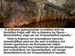 • "Ο άνθρωπος χρησιμοποίησε το σπήλαιο από την
Νεολιθική Εποχή, καθ' όλη τη διάρκεια της Πρωτο –
Μεσοελλαδική μέχρι και την Υστεροελλαδική περίοδο."
Κατά τη διάρκεια των ανασκαφικών ερευνών,
αποκαλύφθηκε μέσα και έξω από το σπήλαιο, ένα
σύνολο πρωτογενών και δευτερογενών ταφών
(ανακομιδή οστών) που εντάσσονται στο χρονικό φάσμα
από τη Νεολιθική, την Πρωτοελλαδική, την ύστερη
Μεσοελλαδική και την Υστεροελλαδική III περίοδο.
 