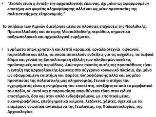 • "Σκοπός είναι η ένταξη της αρχαιολογικής έρευνας, όχι μόνο ως εφαρμοσμένη
επιστήμη και φορέας πληροφόρησης αλλά και ως μέσο προστασίας της
πολιτιστικής μας κληρονομιάς."
Το σπήλαιο των Λιμνών διατήρησε μέσα σε πλούσιες επιχώσεις της Νεολιθικής,
Πρωτοελλαδικής και ύστερης Μεσοελλαδικής περιόδου, σημαντικά
ανθρωπολογικά και αρχαιολογικά ευρήματα.
• Ευρήματα όπως χρηστική και λεπτή κεραμική, εργαλειοτεχνία οψιανού,
πυριτόλιθου και άλλα, τα οποία αποτελούν ενδείξεις για τις ασχολίες, τα ταφικά
έθιμα και γενικά τη βιοπολιτισμική εξέλιξη των πληθυσμών κατά τις
προϊστορικές αυτές περιόδους. Απώτερος σκοπός αυτής της προσπάθειας είναι
η ένταξη της αρχαιολογικής έρευνας στο σύγχρονο κοινωνικό πλαίσιο, όχι μόνο
ως εφαρμοσμένη επιστήμη και φορέας πληροφόρησης αλλά και ως μέσο
προστασίας της πολιτιστικής μας κληρονομιάς. Γενικά ο στόχος του
εγχειρήματος είναι η ενημέρωση του επισκέπτη, ανεξάρτητα από το μορφωτικό
του πεδίο, γι' αυτό και η παρουσίαση απευθύνεται τόσο στον ειδικό
επιστήμονα, όσο και στον απλό ενδιαφερόμενο, με εποπτικά μέσα,
εικονογραφήσεις, επεξηγηματικά κείμενα, λεζάντες, χάρτες, σχετικά με τα
επιμέρους γνωστικά αντικείμενα της Γεωλογίας, της Παλαιοντολογίας, της
Αρχαιολογίας.
 