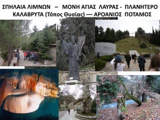 ΣΠΗΛΑΙΑ ΛΙΜΝΩΝ – ΜΟΝΗ ΑΓΙΑΣ ΛΑΥΡΑΣ - ΠΛΑΝΗΤΕΡΟ
ΚΑΛΑΒΡΥΤΑ (Τόπος Θυσίας) –– ΑΡΟΑΝΙΟΣ ΠΟΤΑΜΟΣ
 