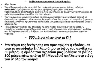 • Σπήλαιο των Λιμνών στα Καστριά Αχαΐας
• Λίγα Λόγια
• Το σπήλαιο των λιμνών αποτελεί ένα σπάνιο δημιούργημα της φύσης, καθώς οι
αλλεπάλληλες κλιμακωτές και σε τρεις ορόφους λίμνες του, είναι ένα
χαρακτηριστικό αποκλειστικά δικό του, που δεν υπάρχει σε άλλα γνωστά σπήλαια και το
καθιστούν μοναδικό στο είδος του στον κόσμο.
• Τον χειμώνα που λιώνουν τα χιόνια το σπήλαιο μετατρέπεται σε υπόγειο ποταμό με
φυσικούς καταρράκτες ενώ κατά τους θερινούς μήνες ένα τμήμα του σπηλαίου ξηραίνεται
και αποκαλύπτονται πρωτότυπες δαντελωτές λιθωματικές λεκάνες και φράγματα ύψους
μέχρι και 4μ.
• Το αξιοποιημένο μήκος του σπηλαίου προς το παρόν ανέρχεται στα 500 μέτρα. Ο
επισκέπτης μπαίνει στο σπήλαιο από μια τεχνητή σήραγγα, που καταλήγει κατ' ευθείαν
στο δεύτερο όροφο ενώ η διάβαση των λιμνών γίνεται από υπερυψωμένες τεχνητές
γέφυρες.
• 300 μέτρα κάτω από τη Γή!
• Στο τέρμα της ξενάγησης και πριν αρχίσει η έξοδος μας
από το πανύψηλο Σπήλαιο όπου το ύψος του αγγίζει τα
30 μέτρα, η ομάδα του σχολείου μας βρέθηκε σε βάθος
300 μέτρα κάτω από τη Γή !Μοναδικό σπήλαιο στο είδος
του σ’ όλο τον κόσμο!
•
 