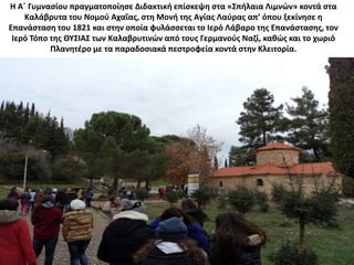 Η Α΄ Γυμνασίου πραγματοποίησε Διδακτική επίσκεψη στα «Σπήλαια Λιμνών» κοντά στα
Καλάβρυτα του Νομού Αχαΐας, στη Μονή της Αγίας Λαύρας απ’ όπου ξεκίνησε η
Επανάσταση του 1821 και στην οποία φυλάσσεται το Ιερό Λάβαρο της Επανάστασης, τον
Ιερό Τόπο της ΘΥΣΙΑΣ των Καλαβρυτινών από τους Γερμανούς Ναζί, καθώς και το χωριό
Πλανητέρο με τα παραδοσιακά πεστροφεία κοντά στην Κλειτορία.
 