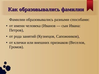 Как образовывались фамилииКак образовывались фамилии
Фамилии образовывались разными способами:
● от имени человека (Иванов — сын Ивана:
Петров),
● от рода занятий (Кузнецов, Сапожников),
● от клички или внешних признаков (Веселов,
Громов).
 