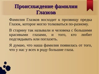 Происхождение фамилииПроисхождение фамилии
ГлазковГлазков
Фамилия Глазков восходит к прозвищу предка
Глазок, которое могло толковаться по-разному.
В старину так называли и человека с большими
красивыми глазами, и того, кто любит
подглядывать или поглазеть.
Я думаю, что наша фамилия появилась от того,
что у нас у всех в роду большие глаза.
 