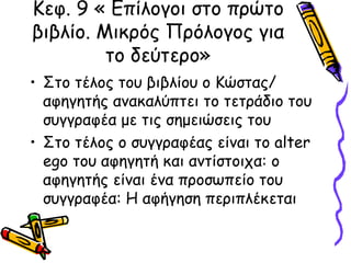 Κεφ. 9 « Επίλογοι στο πρώτο
βιβλίο. Μικρός Πρόλογος για
το δεύτερο»
• Στο τέλος του βιβλίου ο Κώστας/
αφηγητής ανακαλύπτει το τετράδιο του
συγγραφέα με τις σημειώσεις του
• Στο τέλος ο συγγραφέας είναι το alter
ego του αφηγητή και αντίστοιχα: ο
αφηγητής είναι ένα προσωπείο του
συγγραφέα: Η αφήγηση περιπλέκεται
 