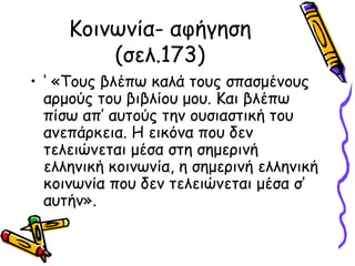 Κοινωνία- αφήγηση
(σελ.173)
• ‘ «Τους βλέπω καλά τους σπασμένους
αρμούς του βιβλίου μου. Και βλέπω
πίσω απ’ αυτούς την ουσιαστική του
ανεπάρκεια. Η εικόνα που δεν
τελειώνεται μέσα στη σημερινή
ελληνική κοινωνία, η σημερινή ελληνική
κοινωνία που δεν τελειώνεται μέσα σ’
αυτήν».
 