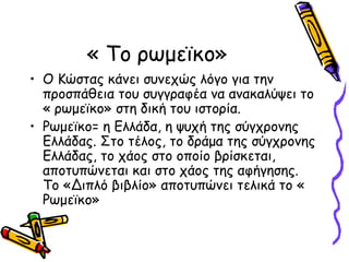 « Το ρωμεϊκο»
• Ο Κώστας κάνει συνεχώς λόγο για την
προσπάθεια του συγγραφέα να ανακαλύψει το
« ρωμεϊκο» στη δική του ιστορία.
• Ρωμεϊκο= η Ελλάδα, η ψυχή της σύγχρονης
Ελλάδας. Στο τέλος, το δράμα της σύγχρονης
Ελλάδας, το χάος στο οποίο βρίσκεται,
αποτυπώνεται και στο χάος της αφήγησης.
Το «Διπλό βιβλίο» αποτυπώνει τελικά το «
Ρωμεϊκο»
 