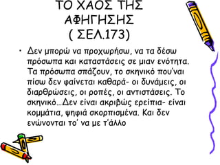 ΤΟ ΧΑΟΣ ΤΗΣ
ΑΦΗΓΗΣΗΣ
( ΣΕΛ.173)
• Δεν μπορώ να προχωρήσω, να τα δέσω
πρόσωπα και καταστάσεις σε μιαν ενότητα.
Τα πρόσωπα σπάζουν, το σκηνικό που’ναι
πίσω δεν φαίνεται καθαρά- οι δυνάμεις, οι
διαρθρώσεις, οι ροπές, οι αντιστάσεις. Το
σκηνικό…Δεν είναι ακριβώς ερείπια- είναι
κομμάτια, ψηφιά σκορπισμένα. Και δεν
ενώνονται το’ να με τ’άλλο
 