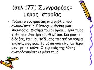 (σελ 177) Συγγραφέας=
μέρος ιστορίας
• Γράφει ο συγγραφέας στα σχόλια που
ανακαλύπτει ο Κώστας: « Αγάπη μου
Αναστασία, Διοτίμα του ονείρου. Ξέρω τώρα
τι θα πει- Διοτίμα του θανάτου. Και μου το
δίδαξες, εσύ μου το’δωσες τα’αληθινό νόημα
της αγωνίας μου. Τα μάτια σου είναι αντίκρυ
μου- με κοιτούνε. Ο ουρανός της λύπης
αναποδογυρίστηκε μέσα τους
 