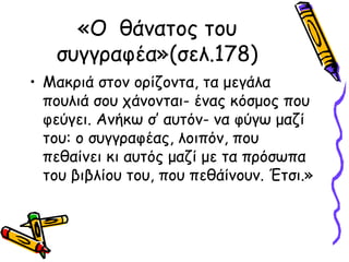 «Ο θάνατος του
συγγραφέα»(σελ.178)
• Μακριά στον ορίζοντα, τα μεγάλα
πουλιά σου χάνονται- ένας κόσμος που
φεύγει. Ανήκω σ’ αυτόν- να φύγω μαζί
του: ο συγγραφέας, λοιπόν, που
πεθαίνει κι αυτός μαζί με τα πρόσωπα
του βιβλίου του, που πεθάίνουν. Έτσι.»
 