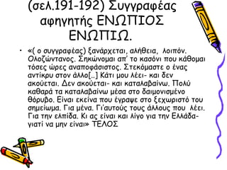 (σελ.191-192) Συγγραφέας
αφηγητής ΕΝΩΠΙΟΣ
ΕΝΩΠΙΩ.
• «( ο συγγραφέας) ξανάρχεται, αλήθεια, λοιπόν.
Ολοζώντανος. Σηκώνομαι απ’ το κασόνι που κάθομαι
τόσες ώρες αναποφάσιστος. Στεκόμαστε ο ένας
αντίκρυ στον άλλο[..] Κάτι μου λέει- και δεν
ακούεται. Δεν ακούεται- και καταλαβαίνω. Πολύ
καθαρά τα καταλαβαίνω μέσα στο δαιμονισμένο
θόρυβο. Είναι εκείνα που έγραψε στο ξεχωριστό του
σημείωμα. Για μένα. Γι’αυτούς τους άλλους που λέει.
Για την ελπίδα. Κι ας είναι και λίγο για την Ελλάδα-
γιατί να μην είναι» ΤΕΛΟΣ
 