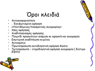 Όροι κλειδιά
• Αυτοαναφορικότητα
• . Εγκιβωτισμένη αφήγηση
• «Υποτιθέμενος/πλασματικός συγγραφέας»
• Χάος αφήγησης
• Αναδιπλασιασμός αφήγησης
• Παιχνίδι προσωπείων ανάμεσα σε αφηγητή και συγγραφέα
• Εσωτερική αναδίπλωση κειμένου
• Άυτοσχόλια
• Πρωτοπρόσωπη-αυτοδιηγητική αφήγηση Κώστα
• Τριτοπρόσωπη – ετεροδιηγητική αφήγηση συγγραφέα ( δεύτερο
βιβλίο)
 