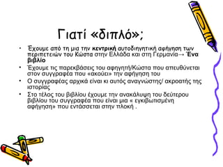 Γιατί «διπλό»;
• Έχουμε από τη μια την κεντρική αυτοδιηγητική αφήγηση των
περιπετειών του Κώστα στην Ελλάδα και στη Γερμανία→ Ένα
βιβλίο
• Έχουμε τις παρεκβάσεις του αφηγητή/Κώστα που απευθύνεται
στον συγγραφέα που «ακούει» την αφήγηση του
• Ο συγγραφέας αρχικά είναι κι αυτός αναγνώστης/ ακροατής της
ιστορίας
• Στο τέλος του βιβλίου έχουμε την ανακάλυψη του δεύτερου
βιβλίου του συγγραφέα που είναι μια « εγκιβωτισμένη
αφήγηση» που εντάσσεται στην πλοκή .
 