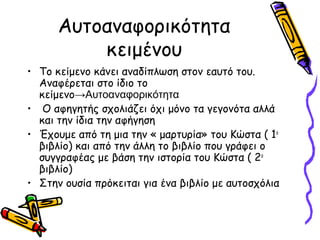 Αυτοαναφορικότητα
κειμένου
• Το κείμενο κάνει αναδίπλωση στον εαυτό του.
Αναφέρεται στο ίδιο το
κείμενο→Αυτοαναφορικότητα
• Ο αφηγητής σχολιάζει όχι μόνο τα γεγονότα αλλά
και την ίδια την αφήγηση
• Έχουμε από τη μια την « μαρτυρία» του Κώστα ( 1ο
βιβλίο) και από την άλλη το βιβλίο που γράφει ο
συγγραφέας με βάση την ιστορία του Κώστα ( 2ο
βιβλίο)
• Στην ουσία πρόκειται για ένα βιβλίο με αυτοσχόλια
 