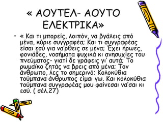 « ΑΟΥΤΕΛ- ΑΟΥΤΟ
ΕΛΕΚΤΡΙΚΑ»
• « Και τι μπορείς, λοιπόν, να βγάλεις από
μένα, κύριε συγγραφέα; Και τι συγγραφέας
είσαι εσύ για να’ρθεις σε μένα; Έχει ήρωες,
φονιάδες, νοσήματα ψυχικά κι ανησυχίες του
πνεύματος- γιατί δε γράφεις γι’ αυτά; Το
ρωμαϊκο ζητάς να βρεις από μένα; Τον
άνθρωπο, λες το σημερινό; Κολοκύθια
τούμπανα άνθρωπος είμαι γω. Και κολοκύθια
τούμπανα συγγραφέας μου φαίνεσαι να’σαι κι
εσύ. ( σέλ.27)
 