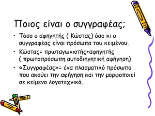 Ποιος είναι ο συγγραφέας;
• Τόσο ο αφηγητής ( Κώστας) όσο κι ο
συγγραφέας είναι πρόσωπα του κειμένου.
• Κώστας= πρωταγωνιστής+αφηγητής
( πρωτοπρόσωπη αυτοδιηγητική αφήγηση)
• «Συγγραφέας»= ένα πλασματικό πρόσωπο
που ακούει την αφήγηση και την μορφοποιεί
σε κείμενο λογοτεχνικό.
 