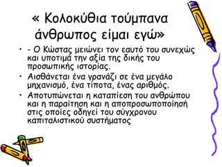 « Κολοκύθια τούμπανα
άνθρωπος είμαι εγώ»
• - Ο Κώστας μειώνει τον εαυτό του συνεχώς
και υποτιμά την αξία της δικής του
προσωπικής ιστορίας.
• Αισθάνεται ένα γρανάζι σε ένα μεγάλο
μηχανισμό, ένα τίποτα, ένας αριθμός.
• Αποτυπώνεται η καταπίεση του ανθρώπου
και η παραίτηση και η αποπροσωποποίησή
στις οποίες οδηγεί του σύγχρονου
καπιταλιστικού συστήματος
 