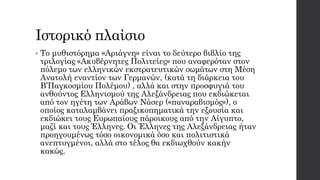 Ιστορικό πλαίσιο
• Το μυθιστόρημα «Αριάγνη» είναι το δεύτερο βιβλίο της
τριλογίας «Ακυβέρνητες Πολιτείες» που αναφερόταν στον
πόλεμο των ελληνικών εκστρατευτικών σωμάτων στη Μέση
Ανατολή εναντίον των Γερμανών, (κατά τη διάρκεια του
Β’Παγκοσμίου Πολέμου) , αλλά και στην προσφυγιά του
ανθούντος Ελληνισμού της Αλεξάνδρειας που εκδιώκεται
από τον ηγέτη των Αράβων Νάσερ («παναραβισμός»), ο
οποίος καταλαμβάνει πραξικοπηματικά την εξουσία και
εκδιώκει τους Ευρωπαίους πάροικους από την Αίγυπτο,
μαζί και τους Έλληνες. Οι Έλληνες της Αλεξάνδρειας ήταν
προηγουμένως τόσο οικονομικά όσο και πολιτιστικά
ανεπτυγμένοι, αλλά στο τέλος θα εκδιωχθούν κακήν
κακώς.
 