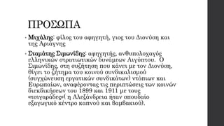 ΠΡΟΣΩΠΑ
• Μιχάλης: φίλος του αφηγητή, γιος του Διονύση και
της Αριάγνης
• Σταμάτης Σιμωνίδης: αφηγητής, ανθυπολοχαγός
ελληνικών στρατιωτικών δυνάμεων Αιγύπτου. Ο
Σιμωνίδης, στη συζήτηση που κάνει με τον Διονύση,
θίγει το ζήτημα του κοινού συνδικαλισμού
(συγχώνευση εργατικών συνδικάτων) ντόπιων και
Ευρωπαίων, αναφέροντας τις περιπτώσεις των κοινών
διεκδικήσεων του 1899 και 1911 με τους
«τσιγαράδες»( η Αλεξάνδρεια ήταν σπουδαίο
εξαγωγικό κέντρο καπνού και βαμβακιού).
 