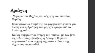 Αριάγνη
• Μητέρα του Μιχάλη και σύζυγος του Διονύση
Σαρίδη.
• Όταν φτάνει ο Σταμάτης, το φαγητό δεν φτάνει για
όλους και η Αριάγνη του γεμίζει κρυφά από το
δικό της πιάτο.
• Καθώς συζητούν οι άντρες του σπιτιού με τον ξένο
τις τελευταίες εξελίξεις, η Αριάγνη θυμάται
περιστατικά από τη ζωή της, όταν ντόπιοι της
είχαν συμπαρασταθεί.
 