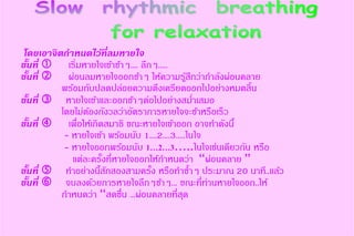 โดยเอาจิตกาหนดไว้ที่ลมหายใจ
ขั้นที่  เริ่มหายใจเข้าช้าๆ.... ลึกๆ.....
ขั้นที่  ผ่อนลมหายใจออกช้าๆ ให้ความรู้สึกว่ากาลังผ่อนคลาย
พร้อมกับปลดปล่อยความตึงเครียดออกไปอย่างหมดสิ้น
ขั้นที่  หายใจเข้าและออกช้าๆต่อไปอย่างสม่าเสมอ
โดยไม่ต้องกังวลว่าอัตราการหายใจจะช้าหรือเร็ว
ขั้นที่  เพื่อให้เกิดสมาธิ ขณะหายใจเข้าออก อาจทาดังนี้
- หายใจเข้า พร้อมนับ 1....2....3.....ในใจ
- หายใจออกพร้อมนับ 1…2…3…..ในใจเช่นเดียวกัน หรือ
แต่ละครั้งที่หายใจออกให้กาหนดว่า “ผ่อนคลาย ”
ขั้นที่  ทาอย่างนี้สักสองสามครั้ง หรือทาซ้าๆ ประมาณ 20 นาที..แล้ว
ขั้นที่  จบลงด้วยการหายใจลึกๆช้าๆ... ขณะที่ท่านหายใจออก..ให้
กาหนดว่า “สดชื่น ...ผ่อนคลายที่สุด
 