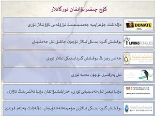 ‫دۆلەتلى‬ ،‫ۈش‬‫ر‬‫ھۆججەتلەشتۈ‬ ‫نى‬‫ر‬‫تىلال‬ ‫گىردابىدىكى‬ ‫يوقىلىش‬‫فوندى‬ ‫پەنلەر‬ ‫ك‬
‫تىل‬ ‫ئېغىز‬ ‫دۇنيا‬-‫ئەل‬ ‫دۇنيا‬ ‫ابلىشىۋاتقان‬‫ر‬‫خا‬ ،‫ى‬‫ر‬‫تۈ‬ ‫ئەدىبىياتى‬‫ى‬‫ئاۋاز‬ ‫لىرىنىڭ‬
‫ى‬‫ر‬‫تو‬ ‫مەنبە‬ ‫ن‬‫ئۈچۈ‬ ‫ى‬‫قلىر‬‫ر‬‫پە‬ ‫تىل‬
‫ى‬‫ر‬‫تۈ‬ ‫تىلالر‬ ‫گىردابىدىكى‬ ‫يوقىلىش‬ ‫ەيزىڭ‬‫ر‬ ‫خەنس‬
‫ىتى‬ ‫جەمئى‬ ‫تىل‬ ‫جانلىق‬ ‫ن‬‫ئۈچۈ‬ ‫تىلالر‬ ‫گىردابىدىكى‬ ‫يوقىلىش‬
‫ى‬‫ر‬‫تۈ‬ ‫شالر‬‫ۇ‬‫تاۋ‬ ‫ملەس‬‫ۈ‬‫ز‬‫ئۈ‬ ‫ىتىنىڭ‬ ‫جەمئى‬ ‫اپىيە‬‫ر‬‫جۇغ‬ ‫دۆلەتلىك‬
‫گانالر‬‫ر‬‫ئو‬ ‫چىقىرىۋاتقان‬ ‫كۈچ‬
 