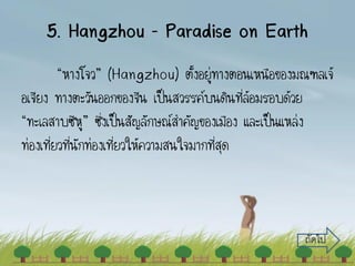 5. Hangzhou – Paradise on Earth
“หางโจว” (Hangzhou) ตั้งอยู่ทางตอนเหนือของมณฑลเจ้
อเจียง ทางตะวันออกของจีน เป็นสวรรค์บนดินที่ล้อมรอบด้วย
“ทะเลสาบซีหู” ซึ่งเป็นสัญลักษณ์สาคัญของเมือง และเป็นแหล่ง
ท่องเที่ยวที่นักท่องเที่ยวให้ความสนใจมากที่สุด
ถัดไป
 