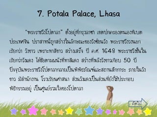 7. Potala Palace, Lhasa
“พระราชวังโปตาลา” ตั้งอยู่ที่กรุงลาซา เขตปกครองตนเองทิเบต
ประเทศจีน ปราสาทนี้ถูกสร้างในลักษณะของวังซ้อนวัง พระราชวังวงนอก
เรียกว่า วังขาว เพราะทาสีขาว สร้างเสร็จ ปี ค.ศ. 1648 พระราชวังชั้นใน
เรียกว่าวังแดง ได้ชื่อตามผนังที่ทาสีแดง สร้างที่หลังวังขาวเกือบ 50 ปี
ปัจจุบันพระราชวังโปตาลากลายเป็นพิพิธภัณฑ์และสถานสักการะ ภายในวัง
ขาว มีสานักงาน โรงเรียนศาสนา ส่วนวังแดงเป็นส่วนที่ยังใช้ประกอบ
พิธีกรรมอยู่ เป็นศูนย์รวมใจของโปตาลา
ถัดไป
 