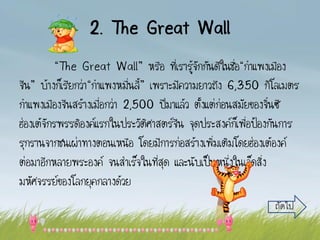 2. The Great Wall
“The Great Wall” หรือ ที่เรารู้จักกันดีในชื่อ“กาแพงเมือง
จีน” บ้างก็เรียกว่า“กาแพงหมื่นลี้” เพราะมีความยาวถึง 6,350 กิโลเมตร
กาแพงเมืองจีนสร้างเมื่อกว่า 2,500 ปีมาแล้ว ตั้งแต่ก่อนสมัยของจิ๋นซี
ฮ่องเต้จักรพรรดิองค์แรกในประวัติศาสตร์จีน จุดประสงค์ก็เพื่อป้องกันการ
รุกรานจากชนเผ่าทางตอนเหนือ โดยมีการก่อสร้างเพิ่มเติมโดยฮ่องเต้องค์
ต่อมาอีกหลายพระองค์ จนสาเร็จในที่สุด และนับเป็นหนึ่งในเจ็ดสิ่ง
มหัศจรรย์ของโลกยุคกลางด้วย
ถัดไป
 