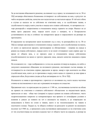 За да постанови обжалваното решение, въззивният съд е приел, че основанието на чл. 50 от
ЗЗД ангажира обективната безвиновна отговорност на собственика на вещ, в резултат на
чийто вътрешни свойства, качества или недостатъци са настъпили вреди. И тъй като обаче
в случая се касаело не за собствена на ответника вещ, а за съсобствена такава, в
съсобствеността върху която участва и ищеца като етажен собственик, то цитираната по –
горе разпоредба е неприложима в отношенията между страните по спора. Ищецът не се
явява трето увредено лице, поради което съдът е намерил, че е безпредметно
установяването по вид и стойност на конкретните вреди и определянето на размера на
претенцията.
В нарушение на материалния закон въззивният съд е счел, че разпоредбата на чл. 50 от
ЗЗД не намира приложение в отношенията между страните, като съсобственици на вещта,
от която са произлезли вредите, претендирани за обезщетяване – покрива на сграда в
режим на етажна собственост, поради което те не носят отговорност един спрямо друг за
вреди от общата вещ, а се прилага само в отношенията между собственика
(съсобствениците) на вещта и третите увредени лица, какъвто качество ищцовата страна
нямала.
По изложените по – горе съображения и с оглед на дадения отговор на въпроса, по който е
допуснато касационно обжалване на въззивното решение, настоящият състав намира, че
отговорността на ответника спрямо увредения за вреди, макар и при наличието на обща
(съсобствена) вещ, която да ги причинява и върху която всяка от страните да има права в
определен обем, безусловно следва да бъде ангажирана по чл. 50 от ЗЗД.
Изложеното се явява в противоречие с приетото от въззивния съд, което налага частична
отмяна на постановения от него акт и решаване на въпроса по същество.
Предявеният иск е за присъждане на сумата от 1 548 лв., съставляваща съответно на обема
на правата на ответника в етажната собственост обезщетение за имуществени вреди,
произлезли от вещ – обща част (покрив) в сграда в режим на етажна собственост, чието
хидроизолационно покритие се компрометирало във времето от атмосферни условия и
влияния и довело до появата на теч в жилището на ищцата, и до повреждане на
шпакловката и боята по стени и тавани, както и на топлоизолацията на тавани в
посочените площи. Твърди се, че общата стойност на разходите за ремонт на жилището
възлизат на 4 960 лв., а процесната сума съставлявала припадащата се на ответника сума
от тях (съответстваща на неговата идеална част от общите части на сградата, в размер на
 