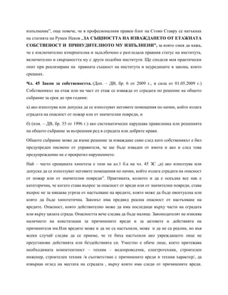 изпълнение”, още повече, че в професионалния правен блог на Стоян Ставру се натъкнах
на статията на Румен Неков „ЗА СЪЩНОСТТА НА ИЗВАЖДАНЕТО ОТ ЕТАЖНАТА
СОБСТВЕНОСТ И ПРИНУДИТЕЛНОТО МУ ИЗПЪЛНЕНИ”, за която смея да кажа,
че е изключително изчерпателна и задълбочено е разгледала правния статус на института,
включително и свързаността му с други подобни институти. Ще споделя моя практически
опит при реализиране на правната същност на института и неуредиците в закона, които
срещнах.
Чл. 45 Закон за собствеността. (Доп. – ДВ, бр. 6 от 2009 г., в сила от 01.05.2009 г.)
Собственикът на етаж или на част от етаж се изважда от сградата по решение на общото
събрание за срок до три години:
а) ако използува или допуска да се използуват неговите помещения по начин, който излага
сградата на опасност от пожар или от значителни повреди, и
б) (изм. – ДВ, бр. 33 от 1996 г.) ако систематически нарушава правилника или решенията
на общото събрание за вътрешния ред в сградата или добрите нрави.
Общото събрание може да вземе решение за изваждане само след като собственикът е бил
предупреден писмено от управителя, че ще бъде изваден от имота и ако и след това
предупреждение не е прекратил нарушението.
Най – често срещаната хипотеза е тази на ал.1 б.а на чл. 45 ЗС „а) ако използува или
допуска да се използуват неговите помещения по начин, който излага сградата на опасност
от пожар или от значителни повреди”. Практиката, колкото и да е оскъдна все пак е
категорична, че когато става въпрос за опасност от вреди или от значителни повреди, става
въпрос не за някаква угроза от настъпване на вредите, която може да бъде евентуална или
която да бъде хипотетична. Законът има предвид реална опасност от настъпване на
вредите. Опасност, която действително може да има последици върху части на сградата
или върху цялата сграда. Опасността вече следва да бъде налице. Законодателят не изисква
наличието на констатация за причинените вреди и за актовете и действията на
причинителя им.Или вредите може и да не са настъпили, може и да не са реални, но във
всеки случай следва да се приеме, че те биха настъпили ако увреждащото лице не
преустанови действията или бездействията си. Уместно е обаче лице, което притежава
необходимата компетентност – техник – водопроводчик, електротехник, строителен
инженер, строителен техник /в съответствие с причинените вреди и техния характер/, да
извърши оглед на местата на сградата , върху които има следи от причинените вреди.
 