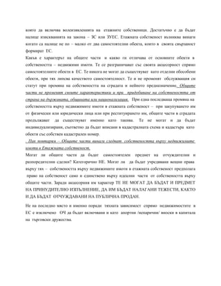 която да включва волеизявленията на етажните собственици. Достатъчно е да бъдат
налице изискванията на закона – ЗС или ЗУЕС. Етажната собственост възниква винаги
когато са налице не по – малко от два самостоятелни обекта, които в своята свързаност
формират ЕС.
Какъв е характерът на общите части и какво ги отличава от основните обекти в
собствеността – недвижими имоти. Те се разграничават със своята акцесорност спрямо
самостоятелните обекти в ЕС. Те никога не могат да съществуват като отделни обособени
обекти, при тях липсва качеството самостоятелност. Те и не променят обслужващия си
статут при промяна на собствеността на сградата и нейното предназначение. Общите
части не променят своите характеристики и при придобиване на собствеността от
страна на държавата, общината или национализация. При една последваща промяна на
собствеността върху недвижимите имоти в етажната собственост – при закупуването им
от физически или юридически лица или при реституирането им, общите части в сградата
продължават да съществуват именно като такива. Те не могат и да бъдат
индивидуализирани, съответно да бъдат вписани в кадастралната схема и кадастъра като
обекти със собствен кадастрален номер.
. Пак повтарям – Общите части винаги следват собствеността върху недвижимите
имоти в Етажната собственост.
Могат ли общите части да бъдат самостоятелен предмет на отчуждителни и
разпоредителни сделки? Категорично НЕ. Могат ли да бъдат учредявани вещни права
върху тях – собствеността върху недвижимите имоти в етажната собственост предполага
право на собственост само и единствено върху идеални части от собствеността върху
общите части. Заради акцесорния им характер ТЕ НЕ МОГАТ ДА БЪДАТ И ПРЕДМЕТ
НА ПРИНУДИТЕЛНО ИЗПЪЛНЕНИЕ, ДА ИМ БЪДАТ НАЛАГАНИ ТЕЖЕСТИ, КАКТО
И ДА БЪДАТ ОТЧУЖДАВАНИ НА ПУБЛИЧНА ПРОДАН.
Не на последно място и именно поради тяхната зависимост спрямо недвижимостите в
ЕС е изключено ОЧ да бъдат включвани и като апортни /непарични/ вноски в капитала
на търговски дружества.
 