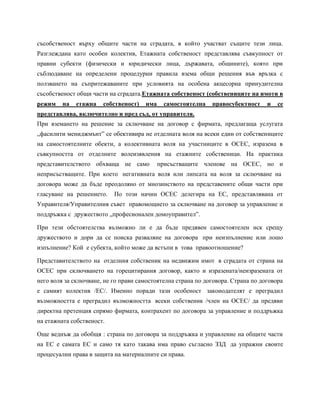 съсобственост върху общите части на сградата, в който участват същите тези лица.
Разглеждана като особен колектив, Етажната собственост представлява съвкупност от
правни субекти (физически и юридически лица, държавата, общините), която при
съблюдаване на определени процедурни правила взема общи решения във връзка с
ползването на съпритежаваните при условията на особена акцесорна принудителна
съсобственост общи части на сградата.Етажната собственост (собствениците на имоти в
режим на етажна собственост) има самостоятелна правосубектност и се
представлява, включително и пред съд, от управителя.
При вземането на решение за сключване на договор с фирмата, предлагаща услугата
„фасилити мениджмънт” се обективира не отделната воля на всеки един от собствениците
на самостоятелните обекти, а колективната воля на участниците в ОСЕС, изразена в
съвкупността от отделните волеизявления на етажните собственици. На практика
представителството обхваща не само присъстващите членове на ОСЕС, но и
неприсъстващите. При което негативната воля или липсата на воля за сключване на
договора може да бъде преодоляно от мнозинството на представените общи части при
гласуване на решението. По този начин ОСЕС делегира на ЕС, представлявана от
Управителя/Управителния съвет правомощието за сключване на договор за управление и
поддръжка с дружеството „професионален домоуправител”.
При тези обстоятелства възможно ли е да бъде предявен самостоятелен иск срещу
дружеството и дори да се поиска разваляне на договора при неизпълнение или лошо
изпълнение? Кой е субекта, който може да встъпи в това правоотношение?
Представителството на отделния собственик на недвижим имот в сградата от страна на
ОСЕС при сключването на горецитирания договор, както и изразената/неизразената от
него воля за сключване, не го прави самостоятелна страна по договора. Страна по договора
е самият колектив /ЕС/. Именно поради тази особеност законодателят е преградил
възможността е преградил възможността всеки собственик /член на ОСЕС/ да предяви
директна претенция спрямо фирмата, контрахент по договора за управление и поддръжка
на етажната собственост.
Още веднъж да обобщя : страна по договора за поддръжка и управление на общите части
на ЕС е самата ЕС и само тя като такава има право съгласно ЗЗД да упражни своите
процесуални права в защита на материалните си права.
 