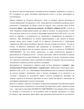 За сметка на това пък няма пречка в договора да бъде уговорена независима и отделна от
ЕС отговорност на всеки собственик самостоятелно, както и да бъде реализирана по
съответния ред.
Общото събрание на Етажната собственост може да извърши изрична делегация на
отделни правомощия на управителя на ЕС върху фасилити компанията във връзка само и
единствено с поддръжката на общите части на сградата. Тази делегация може да бъде
извършена пряко : чрез протоколно решение на Общото събрание на ЕС, в което да
бъде извършена конкретизация именно кои права се възлагат. За предпочитане е точно
тази делегация, защото по този начин се обективира изричната воля на ОС на ЕС, и по този
начин се очертават и отговорностите на компанията в извършването на вменените й
дейности. При обособяването на техните правоотношения и при липсата на писмен
договор между двете страни следва да се прилагат изключително и субсидиарно
правилата на ЗЗД относно договорите. Налице е типичен договор за възлагане. Следва да
уточня, че фасилити компанията при извършване на възложените й дейности по
поддръжката на общите части на сградата действа от името и за сметка на ЕТАЖНАТА
СОБСТВЕНОСТ. По този начин дружеството се явява изключително функция и
продължение на Управителя на ЕС – неговата дясна ръка. Това не изключва по никакъв
начин отговорността на самия Управител. Затова считам, че е редно отношенията между
ЕС и фасилити компанията, както и границите на нейната отговорност при изпълнение на
възложените й дейности да бъде уточнена и уговорена.
Делегирането на извършваните дейности може да бъде извършено и косвено : чрез
договор между Етажната собственост и дружеството. Необходимо е обаче преди това в
решение на ОС на ЕС да е обективирана непоколебимата воля на етажните собственици
да сключат договор с компанията, както и тяхната декларация, че са запознати и са
съгласни с границите на възложените права и поетите отговорности. Договорът ще
очертае и рамките на бъдещите претенции на двете страни във връзка с изпълнение на
договорните правомощия и поетите задължения.
Докъде се очертава търсената отговорност на фасилити компанията при причинени вреди
и при неизпълнение на вменените й задължения? На първо място, както изрично посочих
и по – горе само и единствено ЕТАЖНАТА СОБСТВЕНОСТ, като правен субект и страна
по договора и в качеството си на възложител може да предяви претенция и да търси
отговорност при причинени преки вреди при изпълнение/неизпълнение на възложените
 