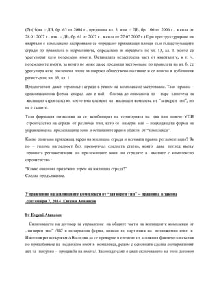 (7) (Нова – ДВ, бр. 65 от 2004 г., предишна ал. 5, изм. – ДВ, бр. 106 от 2006 г., в сила от
28.01.2007 г., изм. – ДВ, бр. 61 от 2007 г., в сила от 27.07.2007 г.) При преструктуриране на
квартали с комплексно застрояване се определят прилежащи площи към съществуващите
сгради по правилата и нормативите, определени в наредбата по чл. 13, ал. 1, които се
урегулират като поземлени имоти. Останалата незастроена част от кварталите, в т. ч.
поземлените имоти, за които не може да се предвиди застрояване по правилата на ал. 6, се
урегулира като озеленена площ за широко обществено ползване и се вписва в публичния
регистър по чл. 63, ал. 1.
Предпочитам даже терминът : сгради в режим на комплексно застрояване. Тази правно –
организационна форма според мен е най – близка до описаната по – горе хипотеза на
жилищно строителство, което има елемент на жилищен комплекс от “затворен тип”, но
не е същото.
Тази формация позволява да се комбинират на територията на два или повече УПИ
строителство на сгради от различен тип, като се намери най – подходящата форма на
управление на прилежащите зони и останалите ареи и обекти от “комплекса”.
Какво означава прилежащ терен на жилищна сграда и неговата правна регламентация? За
по – голяма нагледност бих препоръчал следната статия, която дава поглед върху
правната регламентация на прилежащите зони на сградите в имотите с комплексно
строителство :
“Какво означава прилежащ терен на жилищна сграда?”
Следва продължение.
Управление на жилищните комплекси от “затворен тип” – празнина в закона
септември 7, 2014 Евгени Атанасов
by Evgeni Atanasov
Сключването на договор за управление на общите части на жилищните комплекси от
„затворен тип” /ЗК/ в нотариална форма, вписан по партидата на недвижимия имот в
Имотния регистър към АВ следва да се превърне в елемент от сложния фактически състав
по придобиване на недвижим имот в комплекса, редом с основната сделка /нотариалният
акт за покупко – продажба на имота/. Законодателят е свел сключването на този договор
 