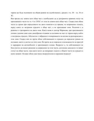 терена ще бъде подчинено на общия режим на съсобственост, уреден с чл. 30 – чл. 36 от
ЗС.
Във връзка със земята като обща част е необходимо да се разграничи правния статут на
прилежащите части по чл. 4 от ЗУЕС от този на земята като обща част. Според мен обаче
често се греши при определянето на двете понятия и се приема, че непременно площта,
върху която са застроени сградите е обща част, а не прилежащи зони. Различен е и
режимът и третирането на двата типа. Както казва и доктор Маринова, при прилежащите
площи е налице само едно своеобразно отдаване за ползване на част от терена върху който
е построена сградата. Абсолютно е забранено и извършването на актове на разпореждане с
тези зони. Според мен не пречи обаче собствениците в сградата да определят режим на
ползване, както и достъп до тези зони. Не пречи да се определи и възможността за престой
и паркиране на автомобилите в прилежащите площи. Въпросът е, че собствениците не
биха могли да взимат решения за управление на тези части, дотолкова доколкото те нямат
статут на общи части, така както могат да извършват същото с общите части на сградата в
която живеят. Остават обаче още много въпросителни и нерешени въпроси!
 