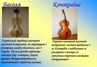Український народний смичковий
музичний інструмент. За структурою і
розмірами нагадує віолончель, має 4
струни. На них грають переважно
смичком (нар. «смиком»), інколи
щипком. Використовується як
акомпанемент у троїстих музиках.
Струнно-смичковий музичний
інструмент висотою приблизно 2
м. Контрабас є найбільшим за
розмірами і низьким за
звучанням струнним смичковим
інструментом
 