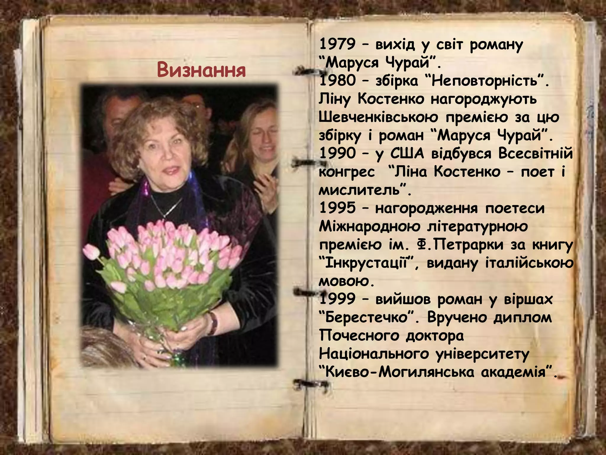 1979 – вихід у світ роману
“Маруся Чурай”.
1980 – збірка “Неповторність”.
Ліну Костенко нагороджують
Шевченківською премією за цю
збірку і роман “Маруся Чурай”.
1990 – у США відбувся Всесвітній
конгрес “Ліна Костенко – поет і
мислитель”.
1995 – нагородження поетеси
Міжнародною літературною
премією ім. Ф.Петрарки за книгу
“Інкрустації”, видану італійською
мовою.
1999 – вийшов роман у віршах
“Берестечко”. Вручено диплом
Почесного доктора
Національного університету
“Києво-Могилянська академія”.
Визнання
 