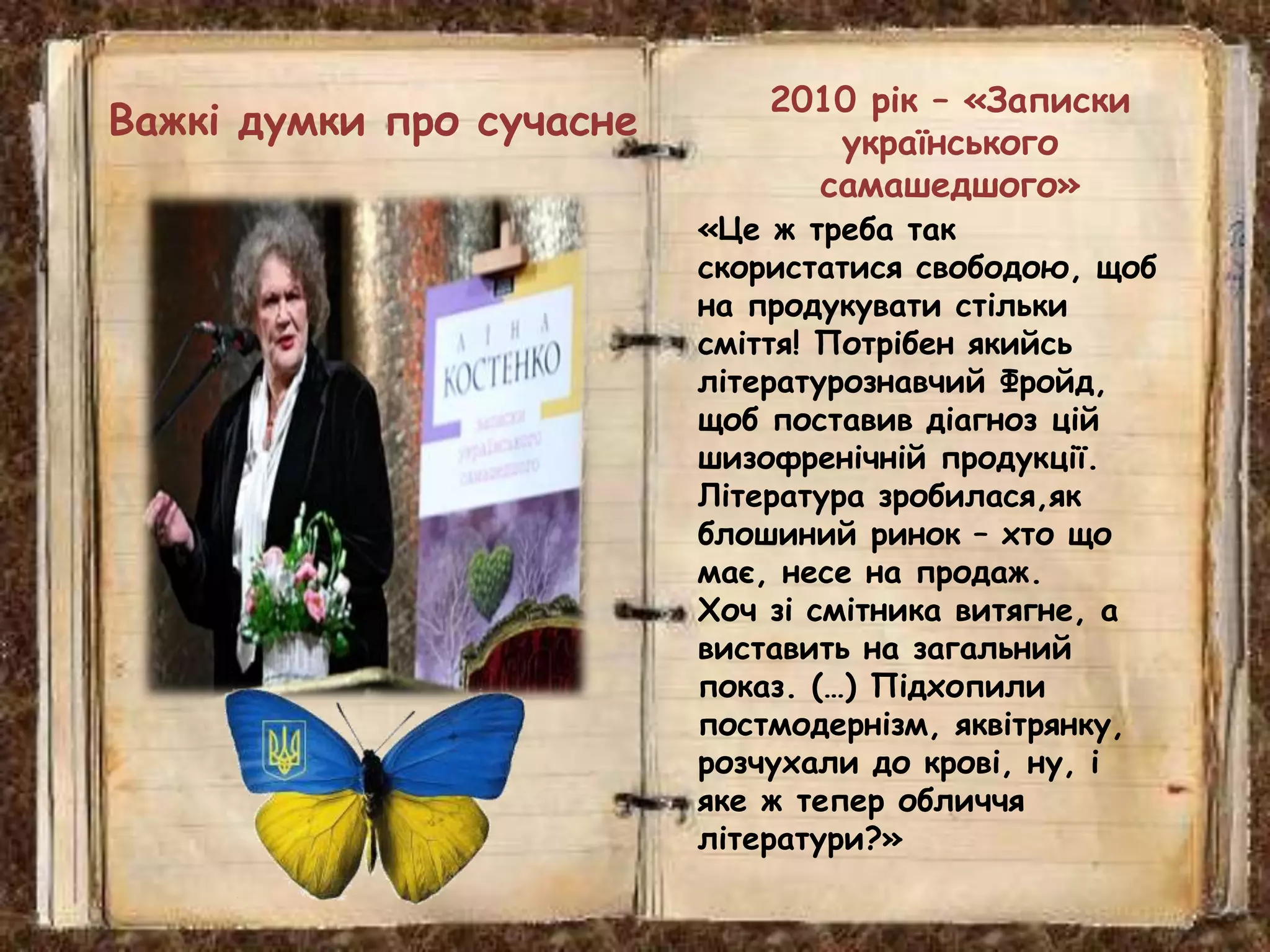 2010 рік – «Записки
українського
самашедшого»
«Це ж треба так
скористатися свободою, щоб
на продукувати стільки
сміття! Потрібен якийсь
літературознавчий Фройд,
щоб поставив діагноз цій
шизофренічній продукції.
Література зробилася,як
блошиний ринок – хто що
має, несе на продаж.
Хоч зі смітника витягне, а
виставить на загальний
показ. (…) Підхопили
постмодернізм, яквітрянку,
розчухали до крові, ну, і
яке ж тепер обличчя
літератури?»
Важкі думки про сучасне
 
