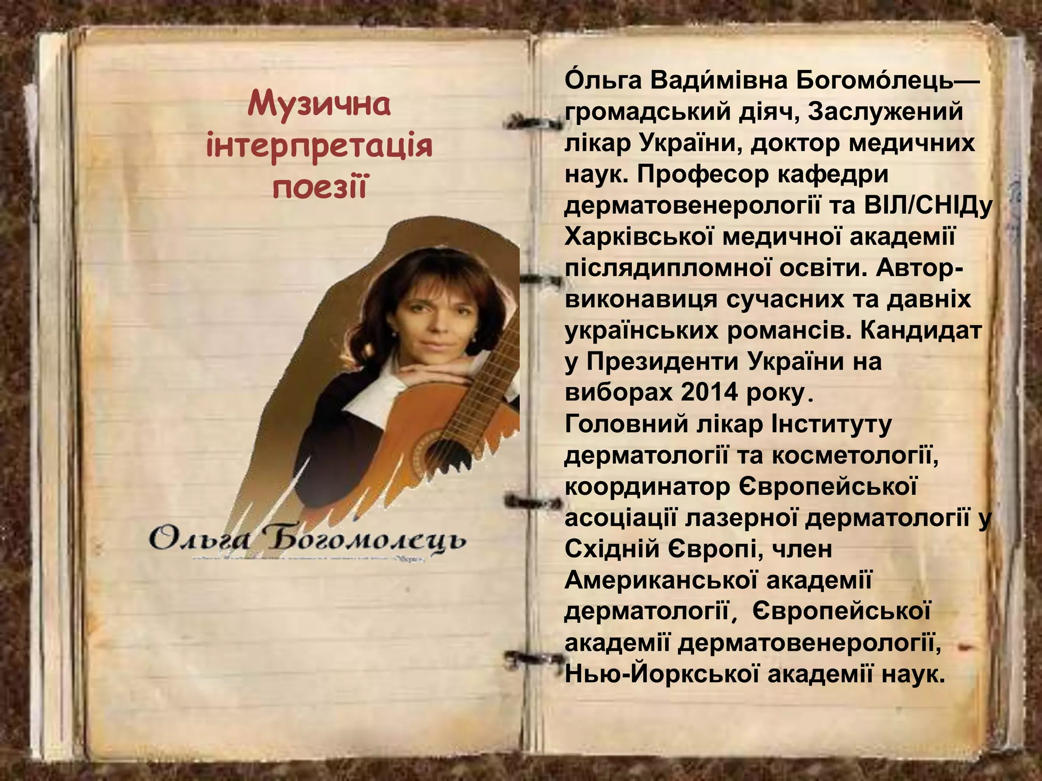 Музична
інтерпретація
поезії
О́ льга Вади́ мівна Богомо́ лець—
громадський діяч, Заслужений
лікар України, доктор медичних
наук. Професор кафедри
дерматовенерології та ВІЛ/СНІДу
Харківської медичної академії
післядипломної освіти. Автор-
виконавиця сучасних та давніх
українських романсів. Кандидат
у Президенти України на
виборах 2014 року.
Головний лікар Інституту
дерматології та косметології,
координатор Європейської
асоціації лазерної дерматології у
Східній Європі, член
Американської академії
дерматології, Європейської
академії дерматовенерології,
Нью-Йоркської академії наук.
 
