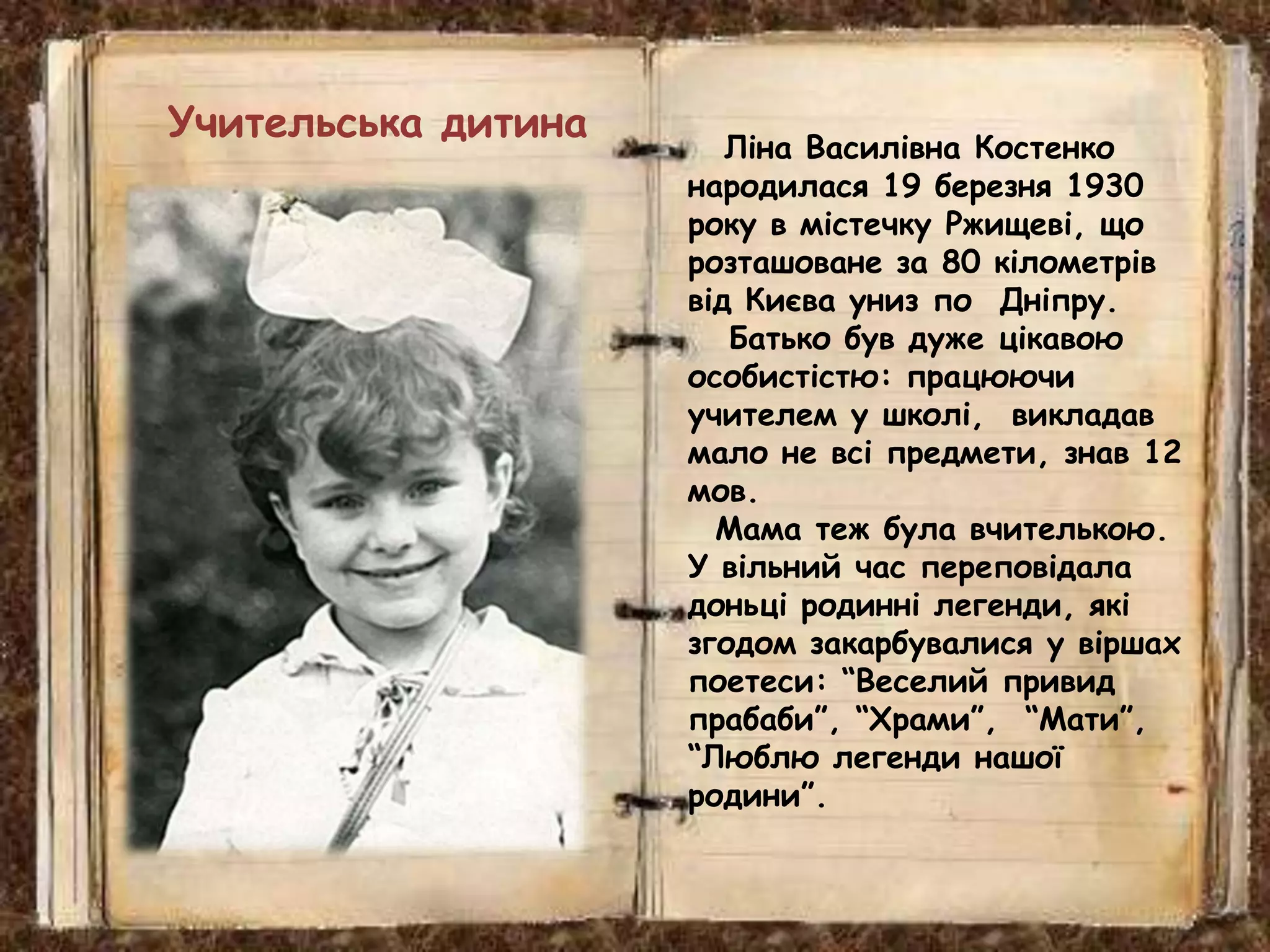 Ліна Василівна Костенко
народилася 19 березня 1930
року в містечку Ржищеві, що
розташоване за 80 кілометрів
від Києва униз по Дніпру.
Батько був дуже цікавою
особистістю: працюючи
учителем у школі, викладав
мало не всі предмети, знав 12
мов.
Мама теж була вчителькою.
У вільний час переповідала
доньці родинні легенди, які
згодом закарбувалися у віршах
поетеси: “Веселий привид
прабаби”, “Храми”, “Мати”,
“Люблю легенди нашої
родини”.
Учительська дитина
 