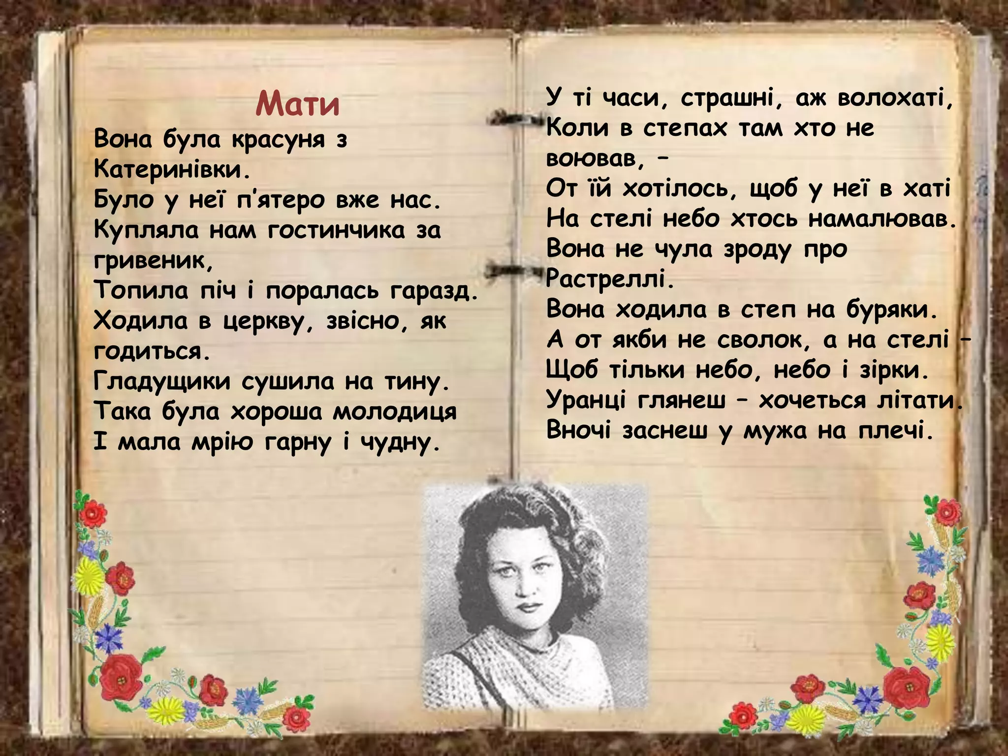 У ті часи, страшні, аж волохаті,
Коли в степах там хто не
воював, –
От їй хотілось, щоб у неї в хаті
На стелі небо хтось намалював.
Вона не чула зроду про
Растреллі.
Вона ходила в степ на буряки.
А от якби не сволок, а на стелі –
Щоб тільки небо, небо і зірки.
Уранці глянеш – хочеться літати.
Вночі заснеш у мужа на плечі.
Мати
Вона була красуня з
Катеринівки.
Було у неї п’ятеро вже нас.
Купляла нам гостинчика за
гривеник,
Топила піч і поралась гаразд.
Ходила в церкву, звісно, як
годиться.
Гладущики сушила на тину.
Така була хороша молодиця
І мала мрію гарну і чудну.
 