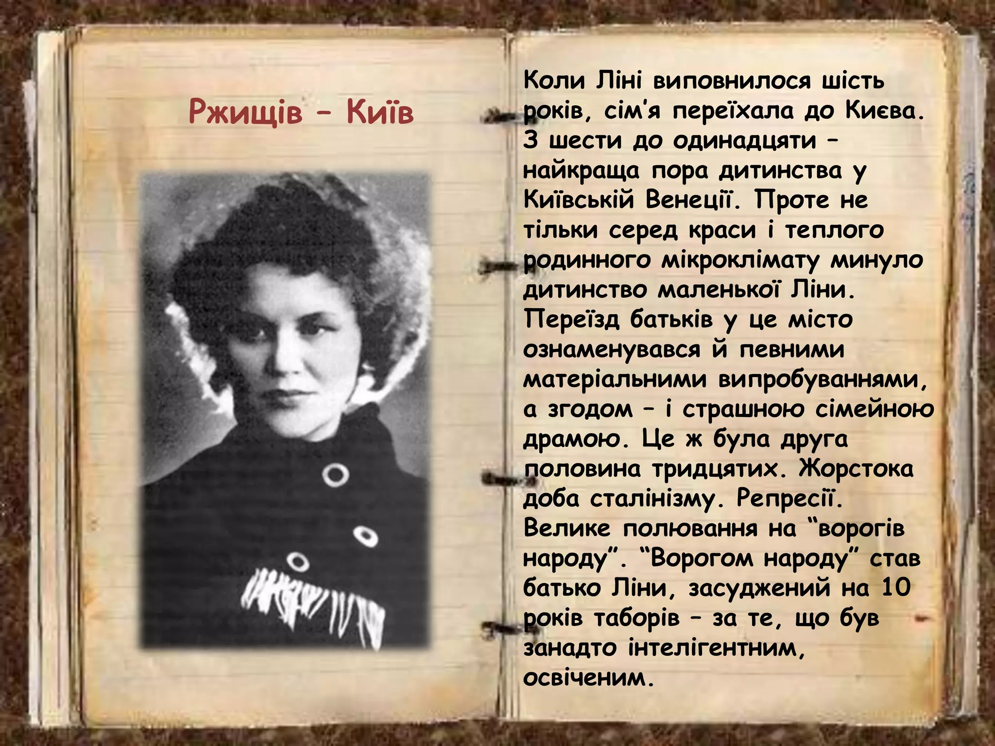Коли Ліні виповнилося шість
років, сім’я переїхала до Києва.
З шести до одинадцяти –
найкраща пора дитинства у
Київській Венеції. Проте не
тільки серед краси і теплого
родинного мікроклімату минуло
дитинство маленької Ліни.
Переїзд батьків у це місто
ознаменувався й певними
матеріальними випробуваннями,
а згодом – і страшною сімейною
драмою. Це ж була друга
половина тридцятих. Жорстока
доба сталінізму. Репресії.
Велике полювання на “ворогів
народу”. “Ворогом народу” став
батько Ліни, засуджений на 10
років таборів – за те, що був
занадто інтелігентним,
освіченим.
Ржищів – Київ
 